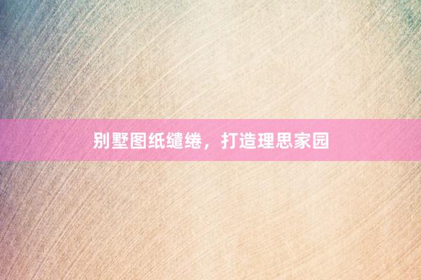 别墅图纸缱绻，打造理思家园